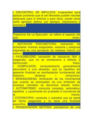 • DISCONTROL DE IMPULSOS: incapacidad para
aplazar pulsiones que al ser liberadas pueden resultar
peligrosas para si mismos o para otros, puede verse
como agresión dañina, por ejemplo, cleptomanía y
piromanía.
Trastornos De La Ejecución: se refiere al aspecto del
acto motor.
• AGITACION PSICOMOTORA: realización de
actividades motoras exageradas, excesiva y peligrosa
originadas en una sensación de malestar interno y/o
externo.
• FATIGABILIDAD: sensación de cansancio fácil o
exagerado, que no se correlaciona a defecto o
disminución física.
• COMPULSION: comportamiento generalmente
secundario a una obsesión, que es repetitivo sin
aparente finalidad es manifestación fundamental del
trastorno obsesivo – compulsivo.
• BRADIQUINESIA: lenificación de los movimientos
que cuando se acompañan de una inhibición de
procesos mentales se denomina retardo motor.
• AUTOMATISMO: conducta compleja, automática,
repetitiva y usualmente sin propósito ni conciencia de
la misma.
• ESTERIOTIPIA: conducta o actividad que se repite
de forma exagerada y no tiene una finalidad
específica.
• PERSERVACION MOTORA: persistencia de una
 
