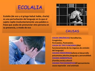 ECOLALIA
Ecolalia (de eco y el griego λαλιά habla, charla)
es una perturbación del lenguaje en la que el
sujeto repite involuntariamente una palabra o
frase que acaba de pronunciar otra persona en
su presencia, a modo de eco
                                                                   CAUSAS

                                                    CAUSA ORGÁNICAS( Hereditarias,
                                                    Congénitas,
                                                    Perinatales, Postnatales.
                                                    CAUSA DE TIPO FUNCIONAL(Mal
                                                    funcionamiento de los órganos de emisión
                                                    del lenguaje)
                                                    CAUSAS ENDOCRINAS(afecta el desarrollo
                                                    psicomotor,afectivo,lenguaje y personalidad.
                                                    CAUSAS AMBIENTALES
                                                    (Familar,social,cultural
                                                    CAUSAS PSICOSOMATICAS(El pensamiento
                                                    causa expresión oral anómala
 