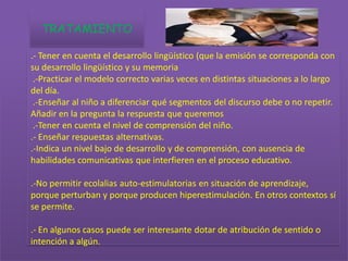 TRATAMIENTO

.- Tener en cuenta el desarrollo lingüístico (que la emisión se corresponda con
su desarrollo lingüístico y su memoria
 .-Practicar el modelo correcto varias veces en distintas situaciones a lo largo
del día.
 .-Enseñar al niño a diferenciar qué segmentos del discurso debe o no repetir.
Añadir en la pregunta la respuesta que queremos
 .-Tener en cuenta el nivel de comprensión del niño.
.- Enseñar respuestas alternativas.
.-Indica un nivel bajo de desarrollo y de comprensión, con ausencia de
habilidades comunicativas que interfieren en el proceso educativo.

.-No permitir ecolalias auto-estimulatorias en situación de aprendizaje,
porque perturban y porque producen hiperestimulación. En otros contextos sí
se permite.

.- En algunos casos puede ser interesante dotar de atribución de sentido o
intención a algún.
 