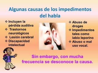 Algunas causas de los impedimentos
               del habla
 Incluyen la                   Abuso de
  pérdida auditiva               drogas
 Trastornos                    Impedimentos
  neurológicos                   tales como
 Lesión cerebral                labio leporino
 Discapacidad                  Abuso o mal
  intelectual                    uso vocal.


               Sin embargo, con mucha
          frecuencia se desconoce la causa.
 