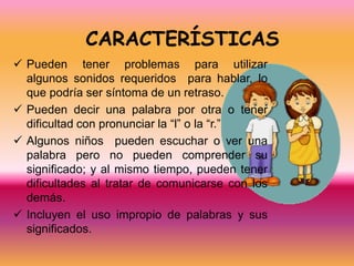 CARACTERÍSTICAS
 Pueden tener problemas para utilizar
  algunos sonidos requeridos para hablar, lo
  que podría ser síntoma de un retraso.
 Pueden decir una palabra por otra o tener
  dificultad con pronunciar la “l” o la “r.”
 Algunos niños pueden escuchar o ver una
  palabra pero no pueden comprender su
  significado; y al mismo tiempo, pueden tener
  dificultades al tratar de comunicarse con los
  demás.
 Incluyen el uso impropio de palabras y sus
  significados.
 