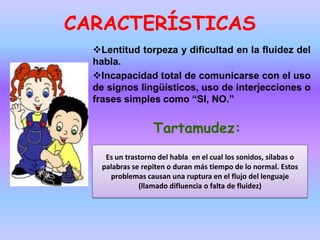 CARACTERÍSTICAS
  Lentitud torpeza y dificultad en la fluidez del
  habla.
  Incapacidad total de comunicarse con el uso
  de signos lingüísticos, uso de interjecciones o
  frases simples como “SI, NO.”


                   Tartamudez:
     Es un trastorno del habla en el cual los sonidos, sílabas o
    palabras se repiten o duran más tiempo de lo normal. Estos
      problemas causan una ruptura en el flujo del lenguaje
               (llamado difluencia o falta de fluidez)
 