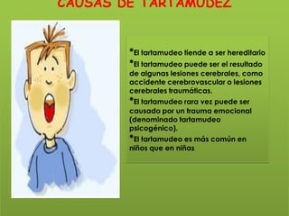 CAUSAS DE TARTAMUDEZ


        *El tartamudeo tiende a ser hereditario
        *El tartamudeo puede ser el resultado
        de algunas lesiones cerebrales, como
        accidente cerebrovascular o lesiones
        cerebrales traumáticas.
        *El tartamudeo rara vez puede ser
        causado por un trauma emocional
        (denominado tartamudeo
        psicogénico).
        *El tartamudeo es más común en
        niños que en niñas
 