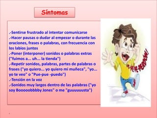 Síntomas


.-Sentirse frustrado al intentar comunicarse
.-Hacer pausas o dudar al empezar o durante las
oraciones, frases o palabras, con frecuencia con
los labios juntos
.-Poner (interponer) sonidos o palabras extras
("fuimos a... uh... la tienda")
                                TRRRR
.-Repetir sonidos, palabras, partes de palabras o
frases ("yo quiero... yo quiero mi muñeca", "yo...
yo te veo" o "Pue-pue -puedo")
.-Tensión en la voz
.-Sonidos muy largos dentro de las palabras ("yo
soy Booooobbbby Jones" o me "guuuuuusta")




.
 