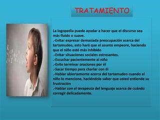 TRATAMIENTO

La logopedia puede ayudar a hacer que el discurso sea
más fluido o suave.
.-Evitar expresar demasiada preocupación acerca del
tartamudeo, esto hará que el asunto empeore, haciendo
que el niño esté más inhibido
.-Evitar situaciones sociales estresantes.
.-Escuchar pacientemente al niño
.-Evite terminar oraciones por él
.-Sacar tiempo para charlar con él
.-Hablar abiertamente acerca del tartamudeo cuando el
niño lo mencione, haciéndole saber que usted entiende su
frustración
.-Hablar con el terapeuta del lenguaje acerca de cuándo
corregir delicadamente.
 