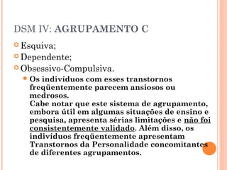 DSM IV: AGRUPAMENTO C
 Esquiva;
 Dependente;
 Obsessivo-Compulsiva.
Os indivíduos com esses transtornos
freqüentemente parecem ansiosos ou
medrosos.
Cabe notar que este sistema de agrupamento,
embora útil em algumas situações de ensino e
pesquisa, apresenta sérias limitações e não foi
consistentemente validado. Além disso, os
indivíduos freqüentemente apresentam
Transtornos da Personalidade concomitantes
de diferentes agrupamentos.
 