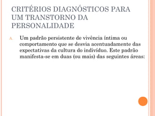 CRITÉRIOS DIAGNÓSTICOS PARA
UM TRANSTORNO DA
PERSONALIDADE
A. Um padrão persistente de vivência íntima ou
comportamento que se desvia acentuadamente das
expectativas da cultura do indivíduo. Este padrão
manifesta-se em duas (ou mais) das seguintes áreas:
 