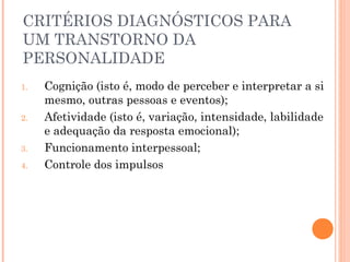 CRITÉRIOS DIAGNÓSTICOS PARA
UM TRANSTORNO DA
PERSONALIDADE
1. Cognição (isto é, modo de perceber e interpretar a si
mesmo, outras pessoas e eventos);
2. Afetividade (isto é, variação, intensidade, labilidade
e adequação da resposta emocional);
3. Funcionamento interpessoal;
4. Controle dos impulsos
 