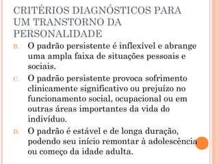 CRITÉRIOS DIAGNÓSTICOS PARA
UM TRANSTORNO DA
PERSONALIDADE
B. O padrão persistente é inflexível e abrange
uma ampla faixa de situações pessoais e
sociais.
C. O padrão persistente provoca sofrimento
clinicamente significativo ou prejuízo no
funcionamento social, ocupacional ou em
outras áreas importantes da vida do
indivíduo.
D. O padrão é estável e de longa duração,
podendo seu início remontar à adolescência
ou começo da idade adulta.
 
