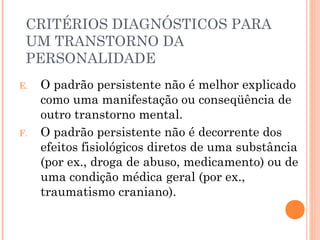 CRITÉRIOS DIAGNÓSTICOS PARA
UM TRANSTORNO DA
PERSONALIDADE
E. O padrão persistente não é melhor explicado
como uma manifestação ou conseqüência de
outro transtorno mental.
F. O padrão persistente não é decorrente dos
efeitos fisiológicos diretos de uma substância
(por ex., droga de abuso, medicamento) ou de
uma condição médica geral (por ex.,
traumatismo craniano).
 