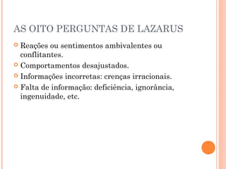 AS OITO PERGUNTAS DE LAZARUS
 Reações ou sentimentos ambivalentes ou
conflitantes.
 Comportamentos desajustados.
 Informações incorretas: crenças irracionais.
 Falta de informação: deficiência, ignorância,
ingenuidade, etc.
 