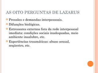 AS OITO PERGUNTAS DE LAZARUS
 Pressões e demandas interpessoais.
 Difunções biológicas.
 Estressores externos fora da rede interpessoal
imediata: condições sociais inadequadas, meio
ambiente insalubre, etc.
 Experiências traumáticas: abuso sexual,
seqüestro, etc.
 