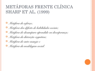METÁFORAS FRENTE CLÍNICA
SHARP ET AL. (1999)
 Metáfora do reforço;
 Metáfora dos déficits de habilidades sociais;
 Metáfora do desamparo aprendido ou desesperança;
 Metáfora da distorção cognitiva;
 Metáfora do auto-manejo e
 Metáfora da modelagem social.
 