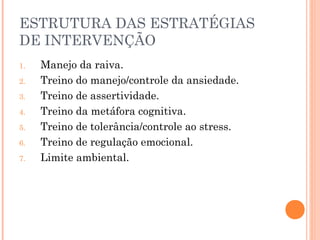 ESTRUTURA DAS ESTRATÉGIAS
DE INTERVENÇÃO
1. Manejo da raiva.
2. Treino do manejo/controle da ansiedade.
3. Treino de assertividade.
4. Treino da metáfora cognitiva.
5. Treino de tolerância/controle ao stress.
6. Treino de regulação emocional.
7. Limite ambiental.
 