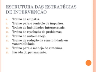 ESTRUTURA DAS ESTRATÉGIAS
DE INTERVENÇÃO
8. Treino de empatia.
9. Treino para o controle de impulsos.
10. Treino de habilidades interpessoais.
11. Treino de resolução de problemas.
12. Treino de auto-manejo.
13. Treino de redução da sensibilidade ou
vunerabilidade.
14. Treino para o manejo de sintomas.
15. Parada do pensamento.
 