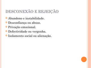 DESCONEXÃO E REJEIÇÃO
 Abandono e instabilidade.
 Desconfiança ou abuso.
 Privação emocional.
 Defectividade ou vergonha.
 Isolamento social ou alienação.
 