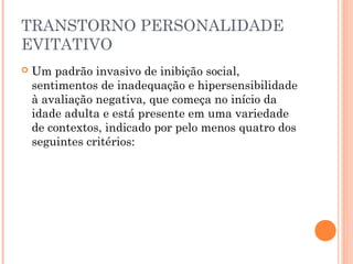 TRANSTORNO PERSONALIDADE
EVITATIVO
 Um padrão invasivo de inibição social,
sentimentos de inadequação e hipersensibilidade
à avaliação negativa, que começa no início da
idade adulta e está presente em uma variedade
de contextos, indicado por pelo menos quatro dos
seguintes critérios:
 
