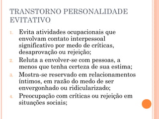 TRANSTORNO PERSONALIDADE
EVITATIVO
1. Evita atividades ocupacionais que
envolvam contato interpessoal
significativo por medo de críticas,
desaprovação ou rejeição;
2. Reluta a envolver-se com pessoas, a
menos que tenha certeza de sua estima;
3. Mostra-se reservado em relacionamentos
íntimos, em razão do medo de ser
envergonhado ou ridicularizado;
4. Preocupação com críticas ou rejeição em
situações sociais;
 