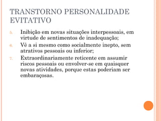 TRANSTORNO PERSONALIDADE
EVITATIVO
5. Inibição em novas situações interpessoais, em
virtude de sentimentos de inadequação;
6. Vê a si mesmo como socialmente inepto, sem
atrativos pessoais ou inferior;
7. Extraordinariamente reticente em assumir
riscos pessoais ou envolver-se em quaisquer
novas atividades, porque estas poderiam ser
embaraçosas.
 
