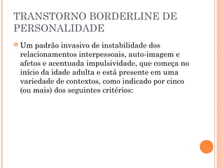 TRANSTORNO BORDERLINE DE
PERSONALIDADE
 Um padrão invasivo de instabilidade dos
relacionamentos interpessoais, auto-imagem e
afetos e acentuada impulsividade, que começa no
início da idade adulta e está presente em uma
variedade de contextos, como indicado por cinco
(ou mais) dos seguintes critérios:
 