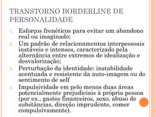 TRANSTORNO BORDERLINE DE
PERSONALIDADE
1. Esforços frenéticos para evitar um abandono
real ou imaginado;
2. Um padrão de relacionamentos interpessoais
instáveis e intensos, caracterizado pela
alternância entre extremos de idealização e
desvalorização;
3. Perturbação da identidade: instabilidade
acentuada e resistente da auto-imagem ou do
sentimento de self
4. Impulsividade em pelo menos duas áreas
potencialmente prejudiciais à própria pessoa
(por ex., gastos financeiros, sexo, abuso de
substâncias, direção imprudente, comer
compulsivamente).
 