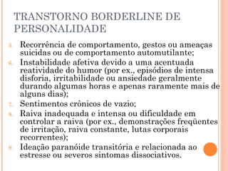 TRANSTORNO BORDERLINE DE
PERSONALIDADE
5. Recorrência de comportamento, gestos ou ameaças
suicidas ou de comportamento automutilante;
6. Instabilidade afetiva devido a uma acentuada
reatividade do humor (por ex., episódios de intensa
disforia, irritabilidade ou ansiedade geralmente
durando algumas horas e apenas raramente mais de
alguns dias);
7. Sentimentos crônicos de vazio;
8. Raiva inadequada e intensa ou dificuldade em
controlar a raiva (por ex., demonstrações freqüentes
de irritação, raiva constante, lutas corporais
recorrentes);
9. Ideação paranóide transitória e relacionada ao
estresse ou severos sintomas dissociativos.
 