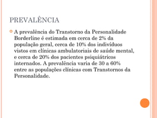 PREVALÊNCIA
 A prevalência do Transtorno da Personalidade
Borderline é estimada em cerca de 2% da
população geral, cerca de 10% dos indivíduos
vistos em clínicas ambulatoriais de saúde mental,
e cerca de 20% dos pacientes psiquiátricos
internados. A prevalência varia de 30 a 60%
entre as populações clínicas com Transtornos da
Personalidade.
 