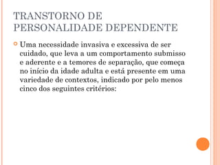 TRANSTORNO DE
PERSONALIDADE DEPENDENTE
 Uma necessidade invasiva e excessiva de ser
cuidado, que leva a um comportamento submisso
e aderente e a temores de separação, que começa
no início da idade adulta e está presente em uma
variedade de contextos, indicado por pelo menos
cinco dos seguintes critérios:
 