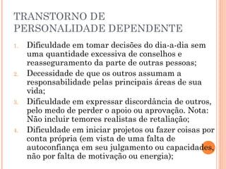 TRANSTORNO DE
PERSONALIDADE DEPENDENTE
1. Dificuldade em tomar decisões do dia-a-dia sem
uma quantidade excessiva de conselhos e
reasseguramento da parte de outras pessoas;
2. Decessidade de que os outros assumam a
responsabilidade pelas principais áreas de sua
vida;
3. Dificuldade em expressar discordância de outros,
pelo medo de perder o apoio ou aprovação. Nota:
Não incluir temores realistas de retaliação;
4. Dificuldade em iniciar projetos ou fazer coisas por
conta própria (em vista de uma falta de
autoconfiança em seu julgamento ou capacidades,
não por falta de motivação ou energia);
 