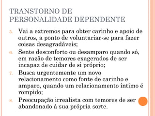 TRANSTORNO DE
PERSONALIDADE DEPENDENTE
5. Vai a extremos para obter carinho e apoio de
outros, a ponto de voluntariar-se para fazer
coisas desagradáveis;
6. Sente desconforto ou desamparo quando só,
em razão de temores exagerados de ser
incapaz de cuidar de si próprio;
7. Busca urgentemente um novo
relacionamento como fonte de carinho e
amparo, quando um relacionamento íntimo é
rompido;
8. Preocupação irrealista com temores de ser
abandonado à sua própria sorte.
 