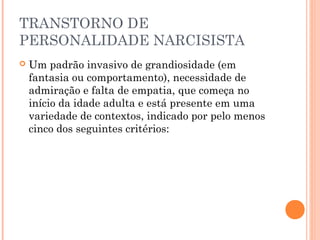 TRANSTORNO DE
PERSONALIDADE NARCISISTA
 Um padrão invasivo de grandiosidade (em
fantasia ou comportamento), necessidade de
admiração e falta de empatia, que começa no
início da idade adulta e está presente em uma
variedade de contextos, indicado por pelo menos
cinco dos seguintes critérios:
 