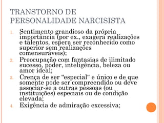 TRANSTORNO DE
PERSONALIDADE NARCISISTA
1. Sentimento grandioso da própria
importância (por ex., exagera realizações
e talentos, espera ser reconhecido como
superior sem realizações
comensuráveis);
2. Preocupação com fantasias de ilimitado
sucesso, poder, inteligência, beleza ou
amor ideal;
3. Crença de ser "especial" e único e de que
somente pode ser compreendido ou deve
associar-se a outras pessoas (ou
instituições) especiais ou de condição
elevada;
4. Exigência de admiração excessiva;
 