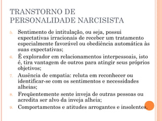 TRANSTORNO DE
PERSONALIDADE NARCISISTA
5. Sentimento de intitulação, ou seja, possui
expectativas irracionais de receber um tratamento
especialmente favorável ou obediência automática às
suas expectativas;
6. É explorador em relacionamentos interpessoais, isto
é, tira vantagem de outros para atingir seus próprios
objetivos;
7. Ausência de empatia: reluta em reconhecer ou
identificar-se com os sentimentos e necessidades
alheias;
8. Freqüentemente sente inveja de outras pessoas ou
acredita ser alvo da inveja alheia;
9. Comportamentos e atitudes arrogantes e insolentes.
 