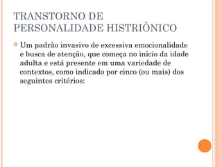 TRANSTORNO DE
PERSONALIDADE HISTRIÔNICO
 Um padrão invasivo de excessiva emocionalidade
e busca de atenção, que começa no início da idade
adulta e está presente em uma variedade de
contextos, como indicado por cinco (ou mais) dos
seguintes critérios:
 