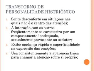 TRANSTORNO DE
PERSONALIDADE HISTRIÔNICO
1. Sente desconforto em situações nas
quais não é o centro das atenções;
2. A interação com os outros
freqüentemente se caracteriza por um
comportamento inadequado,
sexualmente provocante ou sedutor;
3. Exibe mudança rápida e superficialidade
na expressão das emoções;
4. Usa consistentemente a aparência física
para chamar a atenção sobre si próprio;
 