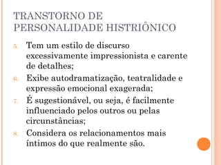 TRANSTORNO DE
PERSONALIDADE HISTRIÔNICO
5. Tem um estilo de discurso
excessivamente impressionista e carente
de detalhes;
6. Exibe autodramatização, teatralidade e
expressão emocional exagerada;
7. É sugestionável, ou seja, é facilmente
influenciado pelos outros ou pelas
circunstâncias;
8. Considera os relacionamentos mais
íntimos do que realmente são.
 