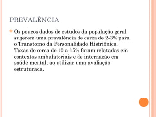 PREVALÊNCIA
 Os poucos dados de estudos da população geral
sugerem uma prevalência de cerca de 2-3% para
o Transtorno da Personalidade Histriônica.
Taxas de cerca de 10 a 15% foram relatadas em
contextos ambulatoriais e de internação em
saúde mental, ao utilizar uma avaliação
estruturada.
 