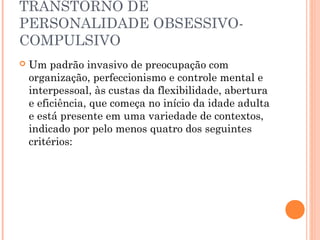 TRANSTORNO DE
PERSONALIDADE OBSESSIVO-
COMPULSIVO
 Um padrão invasivo de preocupação com
organização, perfeccionismo e controle mental e
interpessoal, às custas da flexibilidade, abertura
e eficiência, que começa no início da idade adulta
e está presente em uma variedade de contextos,
indicado por pelo menos quatro dos seguintes
critérios:
 