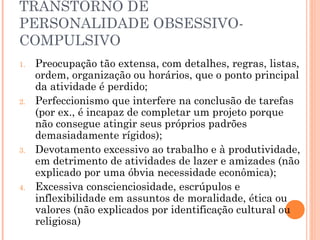 TRANSTORNO DE
PERSONALIDADE OBSESSIVO-
COMPULSIVO
1. Preocupação tão extensa, com detalhes, regras, listas,
ordem, organização ou horários, que o ponto principal
da atividade é perdido;
2. Perfeccionismo que interfere na conclusão de tarefas
(por ex., é incapaz de completar um projeto porque
não consegue atingir seus próprios padrões
demasiadamente rígidos);
3. Devotamento excessivo ao trabalho e à produtividade,
em detrimento de atividades de lazer e amizades (não
explicado por uma óbvia necessidade econômica);
4. Excessiva conscienciosidade, escrúpulos e
inflexibilidade em assuntos de moralidade, ética ou
valores (não explicados por identificação cultural ou
religiosa)
 