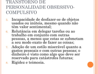 TRANSTORNO DE
PERSONALIDADE OBSESSIVO-
COMPULSIVO
5. Incapacidade de desfazer-se de objetos
usados ou inúteis, mesmo quando não
têm valor sentimental;
6. Relutância em delegar tarefas ou ao
trabalho em conjunto com outras
pessoas, a menos que estas se submetam
a seu modo exato de fazer as coisas;
7. Adoção de um estilo miserável quanto a
gastos pessoais e com outras pessoas; o
dinheiro é visto como algo que deve ser
reservado para catástrofes futuras;
8. Rigidez e teimosia.
 