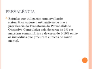 PREVALÊNCIA
 Estudos que utilizaram uma avaliação
sistemática sugerem estimativas de que a
prevalência do Transtorno da Personalidade
Obsessivo-Compulsiva seja de cerca de 1% em
amostras comunitárias e de cerca de 3-10% entre
os indivíduos que procuram clínicas de saúde
mental.
 