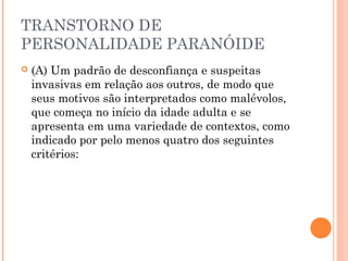 TRANSTORNO DE
PERSONALIDADE PARANÓIDE
 (A) Um padrão de desconfiança e suspeitas
invasivas em relação aos outros, de modo que
seus motivos são interpretados como malévolos,
que começa no início da idade adulta e se
apresenta em uma variedade de contextos, como
indicado por pelo menos quatro dos seguintes
critérios:
 