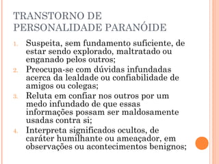 TRANSTORNO DE
PERSONALIDADE PARANÓIDE
1. Suspeita, sem fundamento suficiente, de
estar sendo explorado, maltratado ou
enganado pelos outros;
2. Preocupa-se com dúvidas infundadas
acerca da lealdade ou confiabilidade de
amigos ou colegas;
3. Reluta em confiar nos outros por um
medo infundado de que essas
informações possam ser maldosamente
usadas contra si;
4. Interpreta significados ocultos, de
caráter humilhante ou ameaçador, em
observações ou acontecimentos benignos;
 