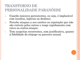 TRANSTORNO DE
PERSONALIDADE PARANÓIDE
5. Guarda rancores persistentes, ou seja, é implacável
com insultos, injúrias ou deslizes;
6. Percebe ataques a seu caráter ou reputação que não
são visíveis pelos outros e reage rapidamente com
raiva ou contra-ataque;
7. Tem suspeitas recorrentes, sem justificativa, quanto
à fidelidade do cônjuge ou parceiro sexual.
 