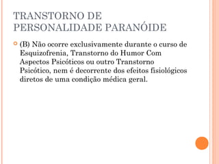 TRANSTORNO DE
PERSONALIDADE PARANÓIDE
 (B) Não ocorre exclusivamente durante o curso de
Esquizofrenia, Transtorno do Humor Com
Aspectos Psicóticos ou outro Transtorno
Psicótico, nem é decorrente dos efeitos fisiológicos
diretos de uma condição médica geral.
 