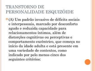 TRANSTORNO DE
PERSONALIDADE ESQUIZÓIDE
 (A) Um padrão invasivo de déficits sociais
e interpessoais, marcado por desconforto
agudo e reduzida capacidade para
relacionamentos íntimos, além de
distorções cognitivas ou perceptivas e
comportamento excêntrico, que começa no
início da idade adulta e está presente em
uma variedade de contextos, como
indicado por pelo menos cinco dos
seguintes critérios:
 