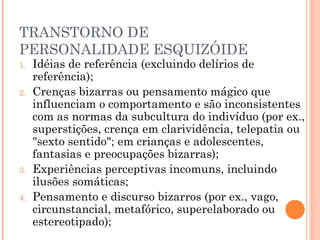 TRANSTORNO DE
PERSONALIDADE ESQUIZÓIDE
1. Idéias de referência (excluindo delírios de
referência);
2. Crenças bizarras ou pensamento mágico que
influenciam o comportamento e são inconsistentes
com as normas da subcultura do indivíduo (por ex.,
superstições, crença em clarividência, telepatia ou
"sexto sentido"; em crianças e adolescentes,
fantasias e preocupações bizarras);
3. Experiências perceptivas incomuns, incluindo
ilusões somáticas;
4. Pensamento e discurso bizarros (por ex., vago,
circunstancial, metafórico, superelaborado ou
estereotipado);
 