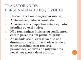 TRANSTORNO DE
PERSONALIDADE ESQUIZÓIDE
5. Desconfiança ou ideação paranóide;
6. Afeto inadequado ou constrito;
7. Aparência ou comportamento esquisito,
peculiar ou excêntrico;
8. Não tem amigos íntimos ou confidentes,
exceto parentes em primeiro grau;
9. Ansiedade social excessiva que não
diminui com a familiaridade e tende a
estar associada com temores
paranóides, ao invés de julgamentos
negativos acerca de si próprio.
 