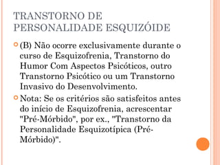 TRANSTORNO DE
PERSONALIDADE ESQUIZÓIDE
 (B) Não ocorre exclusivamente durante o
curso de Esquizofrenia, Transtorno do
Humor Com Aspectos Psicóticos, outro
Transtorno Psicótico ou um Transtorno
Invasivo do Desenvolvimento.
 Nota: Se os critérios são satisfeitos antes
do início de Esquizofrenia, acrescentar
"Pré-Mórbido", por ex., "Transtorno da
Personalidade Esquizotípica (Pré-
Mórbido)".
 