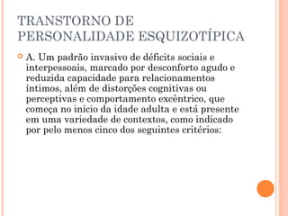TRANSTORNO DE
PERSONALIDADE ESQUIZOTÍPICA
 A. Um padrão invasivo de déficits sociais e
interpessoais, marcado por desconforto agudo e
reduzida capacidade para relacionamentos
íntimos, além de distorções cognitivas ou
perceptivas e comportamento excêntrico, que
começa no início da idade adulta e está presente
em uma variedade de contextos, como indicado
por pelo menos cinco dos seguintes critérios:
 